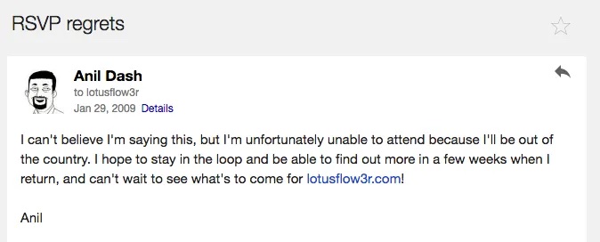 email from me with the subject line 'RSVP regrets' reading, I can't believe I'm saying this, but I'm unfortunately unable to attend because I'll be out of the country. I hope to stay in the loop and be able to find out more in a few weeks when I return, and can't wait to see what's to come for lotusflow3r.com! Anil
