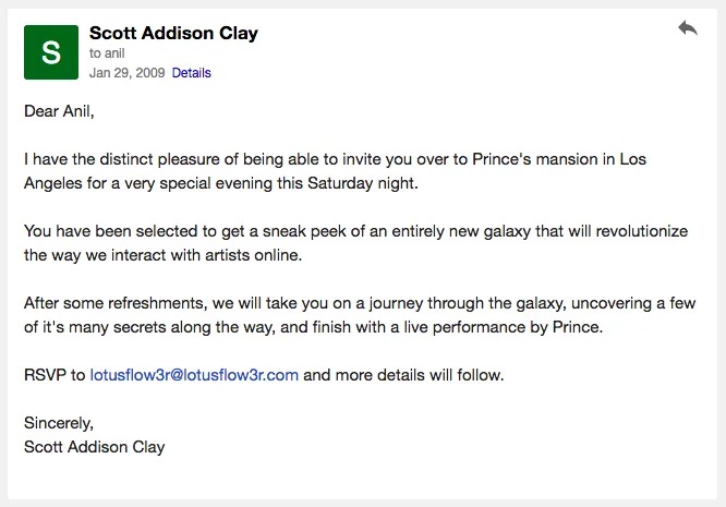 An email from Scott Addison Clay on January 29, 2009, that reads, Dear Anil, I have the distinct pleasure of being able to invite you over to Prince's mansion in Los Angeles for a very special evening this Saturday night. You have been selected to get a sneak peek of an entirely new galaxy that will revolutionize the way we interact with artists online. After some refreshments, we will take you on a journey through the galaxy, uncovering a few of it's many secrets along the way, and finish with a live performance by Prince. RSVP to lotusflow3r@lotusflow3r.com and more details will follow. Sincerely, Scott Addison Clay