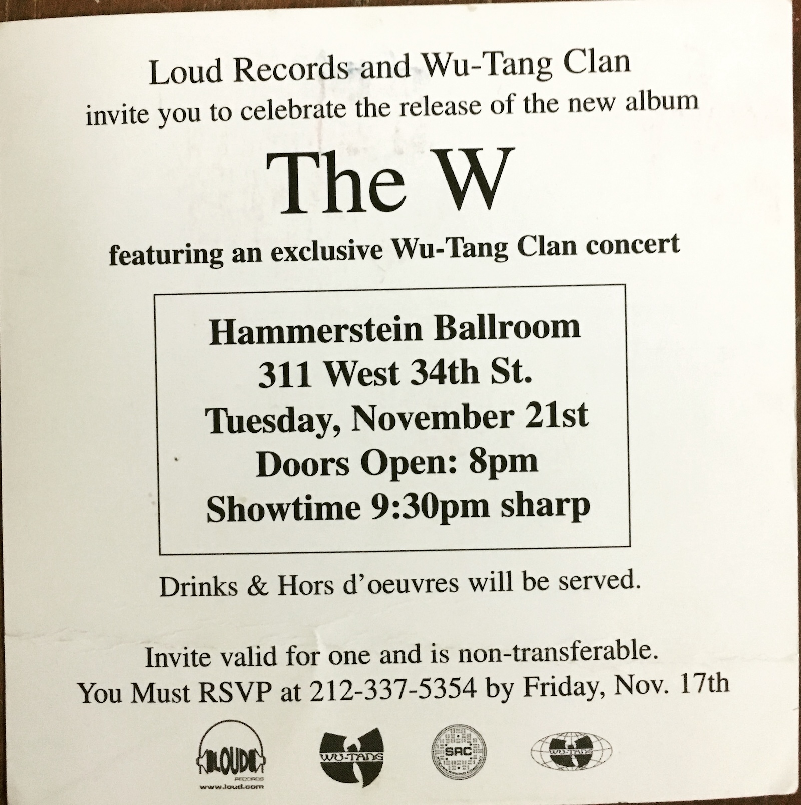 Loud Records and Wu-Tang Clan invite you to celebrate the release of the new album The W featuring an exclusive Wu-Tang Clan concert Hammerstein Ballroom 311 West 34th St. Tuesday, November 21st Doors Open: 8pm Showtime 9:30pm sharp Drinks & Hors d'oeuvres will be served. Invite valid for one and is non-transferable. You Must RSVP at 212-337-5354 by Friday, Nov. 17th